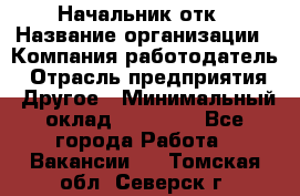 Начальник отк › Название организации ­ Компания-работодатель › Отрасль предприятия ­ Другое › Минимальный оклад ­ 25 000 - Все города Работа » Вакансии   . Томская обл.,Северск г.